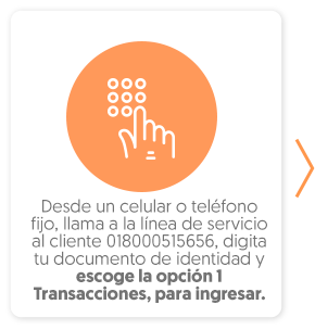 Desde un celular o teléfono fijo, llama a la línea de servicio al cliente 018000515656, digita tu documento de identidad y escoge la opción 1 Transacciones, para ingresar. 